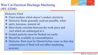 BITS Pilani, Hyderabad Campus
Dielectric Fluid
 Fluid medium which doesn’t conduct electricity
 Dielectric fluids generally used are paraffin, white
 spirit, kerosene, mineral oil
 Must freely circulate between the work piece and
tool which are submerged in it
 Eroded particles must be flushed out easily
 Should be available @ reasonableprice
 Dielectric fluid must be filtered before reuse so that chip
contamination of fluid will not affect machining
accuracy
Wire Cut Electrical Discharge Machining
(WC-EDM)
 