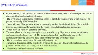 BITS Pilani, Hyderabad Campus
 In this process, a thin metallic wire is fed on-to the work piece, which is submerged in a tank of
dielectric fluid such as deionized water.
 The wire, which is constantly fed from a spool, is held between upper and lower guides. The
guides are usually CNC-controlled.
 In the wire-cut EDM process, water is commonly used as the dielectric fluid. Filters and de-
ionizing units are used for controlling the resistivity and other electrical properties.
 Wires made of brass are generally preferred.
 The area where in discharge takes place gets heated to very high temperatures such that the
surface gets melted and removed. The cut particles (debris) get flushed away by the
continuously flowing dielectric fluid and keep the wire and workpiece cool.
 The wire and workpiece must be electrically conductive.
 Schematic illustration of the wire EDM process. As much as 50 hours of machining can be
performed with one reel of wire, which is then discarded.
 Pieces over 16 in thick can be machined.
(WC-EDM) Process
 