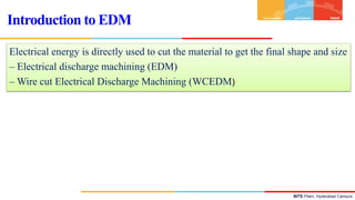 BITS Pilani, Hyderabad Campus
Electrical energy is directly used to cut the material to get the final shape and size
– Electrical discharge machining (EDM)
– Wire cut Electrical Discharge Machining (WCEDM)
Introduction to EDM
 