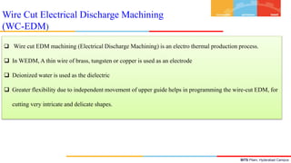 BITS Pilani, Hyderabad Campus
Wire Cut Electrical Discharge Machining
(WC-EDM)
 Wire cut EDM machining (Electrical Discharge Machining) is an electro thermal production process.
 In WEDM, A thin wire of brass, tungsten or copper is used as an electrode
 Deionized water is used as the dielectric
 Greater flexibility due to independent movement of upper guide helps in programming the wire-cut EDM, for
cutting very intricate and delicate shapes.
 