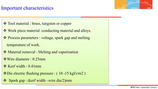 BITS Pilani, Hyderabad Campus
Important characteristics
 Tool material : brass, tungsten or copper
 Work piece material :conducting material and alloys.
 Process parameters : voltage, spark gap and melting
temperature of work.
 Material removal : Melting and vaporization
Wire diameter : 0.25mm
 Kerf width : 0.41mm
Die electric flushing pressure : ( 10 -15 kgf/𝑐𝑚2 )
 Spark gap : (kerf width –wire dia/2)mm
 