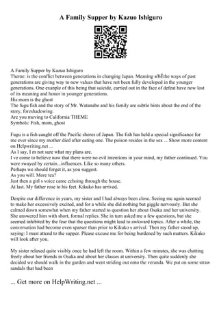 A Family Supper by Kazuo Ishiguro
A Family Supper by Kazuo Ishiguro
Theme: is the conflict between generations in changing Japan. Meaning вЂЁthe ways of past
generations are giving way to new values that have not been fully developed in the younger
generations. One exanple of this being that suicide, carried out in the face of defeat have now lost
of its meaning and honor in younger generations.
His mom is the ghost
The fugu fish and the story of Mr. Watanabe and his family are subtle hints about the end of the
story, foreshadowing.
Are you moving to California THEME
Symbols: Fish, mom, ghost
Fugu is a fish caught off the Pacific shores of Japan. The fish has held a special significance for
me ever since my mother died after eating one. The poison resides in the sex ... Show more content
on Helpwriting.net ...
As I say, I m not sure what my plans are.
I ve come to believe now that there were no evil intentions in your mind, my father continued. You
were swayed by certain...influences. Like so many others.
Perhaps we should forget it, as you suggest.
As you will. More tea?
Just then a girl s voice came echoing through the house.
At last. My father rose to his feet. Kikuko has arrived.
Despite our difference in years, my sister and I had always been close. Seeing me again seemed
to make her excessively excited, and for a while she did nothing but giggle nervously. But she
calmed down somewhat when my father started to question her about Osaka and her university.
She answered him with short, formal replies. She in turn asked me a few questions, but she
seemed inhibited by the fear that the questions might lead to awkward topics. After a while, the
conversation had become even sparser than prior to Kikuko s arrival. Then my father stood up,
saying: I must attend to the supper. Please excuse me for being burdened by such matters. Kikuko
will look after you.
My sister relaxed quite visibly once he had left the room. Within a few minutes, she was chatting
freely about her friends in Osaka and about her classes at university. Then quite suddenly she
decided we should walk in the garden and went striding out onto the veranda. We put on some straw
sandals that had been
... Get more on HelpWriting.net ...
 