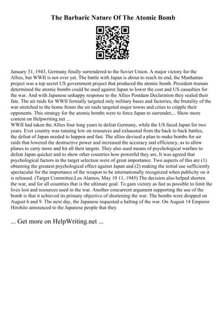 The Barbaric Nature Of The Atomic Bomb
January 31, 1943, Germany finally surrendered to the Soviet Union. A major victory for the
Allies, but WWII is not over yet. The battle with Japan is about to reach its end, the Manhattan
project was a top secret US government project that produced the atomic bomb. President truman
determined the atomic bombs could be used against Japan to lower the cost and US casualties for
the war. And with Japanese unhappy response to the Allies Postdam Declaration they sealed their
fate. The air raids for WWII formally targeted only military bases and factories, the brutality of the
war stretched to the home fronts the air raids targeted major towns and cities to cripple their
opponents. This strategy for the atomic bombs were to force Japan to surrender,... Show more
content on Helpwriting.net ...
WWII had taken the Allies four long years to defeat Germany, while the US faced Japan for two
years. Ever country was running low on resources and exhausted from the back to back battles,
the defeat of Japan needed to happen and fast. The allies devised a plan to make bombs for air
raids that lowered the destructive power and increased the accuracy and efficiency, as to allow
planes to carry more and hit all their targets. They also used means of psychological warfare to
defeat Japan quicker and to show other countries how powerful they are, It was agreed that
psychological factors in the target selection were of great importance. Two aspects of this are (1)
obtaining the greatest psychological effect against Japan and (2) making the initial use sufficiently
spectacular for the importance of the weapon to be internationally recognized when publicity on it
is released. (Target Committee,Los Alamos, May 10 11, 1945) The decision also helped shorten
the war, and for all countries that is the ultimate goal. To gain victory as fast as possible to limit the
lives lost and resources used in the war. Another concurrent argument supporting the use of the
bomb is that it achieved its primary objective of shortening the war. The bombs were dropped on
August 6 and 9. The next day, the Japanese requested a halting of the war. On August 14 Emperor
Hirohito announced to the Japanese people that they
... Get more on HelpWriting.net ...
 