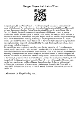 Morgan Geyser And Anissa Weier
Morgan Geyser, 12, and Anissa Weier, 13 two Wisconsin girls are accused for intentionally
trying to kill classmate Payton Leutner so a fictional online character called Slender Man would
not harm them, or their families. Anissa Weier introduced Morgan Geyser to Slender Man in
Dec. 2013. During the next few months, the two planned to kill Payton Leutner to become
slender mans proxies. The two agreed to stab the victim on May 30, at Geyser s 12th birthday, at
a sleepover at her house. But changed their plans. Geyser and Weier decided change their strategy
and to attack their friend the next day, by forcing to play the game hide and seek in a woods
nearby. Geyser and Weier then began their assault of the victim Payton Leutner, taking took turns
stabbing her multiple times with a knife and left her for dead. The two girls were tolled... Show
more content on Helpwriting.net ...
The two girls knew the result of their conduct when the two planned to kill Payton Leutner to
become slender mans proxies . It became their conscious objective or desire to engage in the first
degree intentional homicide of the victim, they wanted the victim to die. This article is an example
pertaining to the topic mens rea, because it explains, the intent element of offense with proof the
mens rea concur with the criminal act. The two clearly had the conscious desire to cause the result
of the victim, they took months to plan to kill Payton Leutner. This clearly means the two girls will
charged with first degree intentional homicide. They will be not will charged recklessness mens
rea, the knowing of the act could would cause the result, nor be will charged with criminal
negligence the person ought to have aware the conduct cause the negligence. So the girls be
charged with the intentional mens rea, because it became their conscious objective or desire to
commit the
... Get more on HelpWriting.net ...
 