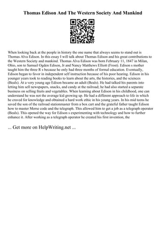 Thomas Edison And The Western Society And Mankind
When looking back at the people in history the one name that always seems to stand out is
Thomas Alva Edison. In this essay I will talk about Thomas Edison and his great contributions to
the Western Society and mankind. Thomas Alva Edison was born February 11, 1847 in Milan,
Ohio, son to Samuel Ogden Edison, Jr and Nancy Matthews Elliott (Frost). Edison s mother
taught him the three R s because he only had three months of formal education. Eventually,
Edison began to favor in independent self instruction because of his poor hearing. Edison in his
younger years took to reading books to learn about the arts, the histories, and the sciences
(Beals). At a very young age Edison became an adult (Beals). He had talked his parents into
letting him sell newspapers, snacks, and candy at the railroad; he had also started a separate
business on selling fruits and vegetables. When learning about Edison in his childhood, one can
understand he was not the average kid growing up. He had a different approach to life in which
he craved for knowledge and obtained a hard work ethic in his young years. In his mid teens he
saved the son of the railroad stationmaster from a box cart and the grateful father taught Edison
how to master Morse code and the telegraph. This allowed him to get a job as a telegraph operator
(Beals). This opened the way for Edison s experimenting with technology and how to further
enhance it. After working as a telegraph operator he created his first invention, the
... Get more on HelpWriting.net ...
 