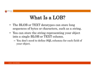 ©	
  2011	
  –	
  2013	
  PERCONA	
  
What Is a LOB?
•  The BLOB or TEXT datatypes can store long
sequences of bytes or characters, such as a string.
•  You can store the string representing your object
into a single BLOB or TEXT column.
–  You don’t need to define SQL columns for each field of
your object.
 