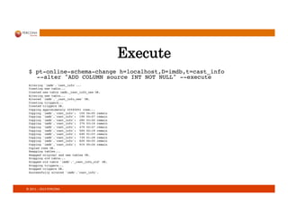 ©	
  2011	
  –	
  2013	
  PERCONA	
  
Execute
$ pt-online-schema-change h=localhost,D=imdb,t=cast_info  
--alter ADD COLUMN source INT NOT NULL --execute!
!
Altering `imdb`.`cast_info`...!
Creating new table...!
Created new table imdb._cast_info_new OK.!
Altering new table...!
Altered `imdb`.`_cast_info_new` OK.!
Creating triggers...!
Created triggers OK.!
Copying approximately 22545051 rows...!
Copying `imdb`.`cast_info`: 10% 04:05 remain!
Copying `imdb`.`cast_info`: 19% 04:07 remain!
Copying `imdb`.`cast_info`: 28% 03:44 remain!
Copying `imdb`.`cast_info`: 37% 03:16 remain!
Copying `imdb`.`cast_info`: 47% 02:47 remain!
Copying `imdb`.`cast_info`: 56% 02:18 remain!
Copying `imdb`.`cast_info`: 64% 01:53 remain!
Copying `imdb`.`cast_info`: 73% 01:28 remain!
Copying `imdb`.`cast_info`: 82% 00:55 remain!
Copying `imdb`.`cast_info`: 91% 00:26 remain!
Copied rows OK.!
Swapping tables...!
Swapped original and new tables OK.!
Dropping old table...!
Dropped old table `imdb`.`_cast_info_old` OK.!
Dropping triggers...!
Dropped triggers OK.!
Successfully altered `imdb`.`cast_info`.!
!
!
 