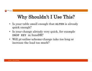 ©	
  2011	
  –	
  2013	
  PERCONA	
  
Why Shouldn’t I Use This?
•  Is your table small enough that ALTER is already
quick enough?
•  Is your change already very quick, for example
DROP KEY in InnoDB?
•  Will pt-online-schema-change take too long or
increase the load too much?
 