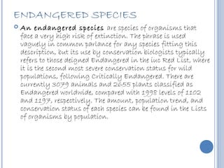 ENDANGERED SPECIES
   An endangered species are species of organisms that
    face a very high risk of extinction. The phrase is used
    vaguely in common parlance for any species fitting this
    description, but its use by conservation biologists typically
    refers to those deigned Endangered in the iuc Red List, where
    it is the second most severe conservation status for wild
    populations, following Critically Endangered. There are
    currently 3079 animals and 2655 plants classified as
    Endangered worldwide, compared with 1998 levels of 1102
    and 1197, respectively. The amount, population trend, and
    conservation status of each species can be found in the Lists
    of organisms by population.
 