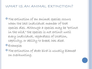 WHAT IS AN ANIMAL EXTINCTION?

 The extinction of an animal species occurs
  when the last individual member of that
  species dies. Although a species may be "extinct
  in the wild," the species is not extinct until
  every individual, regardless of location,
  captivity, or ability to breed, has died.
 Example:

 The extinction of dodo bird is usually blamed
  on overhunting.
 