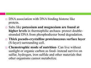  DNA association with DNA binding histone like
protein.
 Salts like potassium and magnesium are found at
higher levels in thermophilic archaea- protect double-
stranded DNA from phosphodiester bond degradation.
 Thick pseudo-crystalline proteinaceous surface layer
(S-layer) surrounding cell.
 Chemotrophic mode of nutrition- Can live without
sunlight or organic carbon as food- instead survive on
sulfur, hydrogen, iron sulfide and other materials that
other organisms cannot metabolize.
 