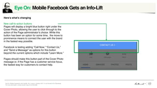 Eye On: Mobile Facebook’s Info Facelift, Vol 4, Issue 2, October 2015 © Leo Burnett /// Arc Worldwide
For more information, contact Daniel Craig (312) 220-6268
Eye On: Mobile Facebook Gets an Info-Lift	
  
Here’s what’s changing
New call-to-action buttons
Pages will display a bright blue button right under the
Cover Photo, allowing the user to click through to the
action of the Page administrator’s choice. While this
button has been an option for some time, the move to
prominence means to connect the user with the brand
in the fastest way possible.
Facebook is testing adding “Call Now,” “Contact Us,”
and “Send a Message” as options for this button
beyond the current options which include “Learn More.”
Pages should make this button part of the Cover Photo
message or, if the Page has a customer service focus,
the fastest way for customers to contact help.
Image placeholder box
 