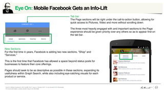 Eye On: Mobile Facebook’s Info Facelift, Vol 4, Issue 2, October 2015 © Leo Burnett /// Arc Worldwide
For more information, contact Daniel Craig (312) 220-6268
Eye On: Mobile Facebook Gets an Info-Lift	
  
Image placeholder box
Image placeholder box
Tab bar
The Page sections will be right under the call-to-action button, allowing for
quick access to Pictures, Video and more without scrolling down.
The three most heavily engaged with and important sections to the Page
experience should be given priority over any others so as to appear ﬁrst on
the tab bar.
New Sections
For the ﬁrst time in years, Facebook is adding two new sections, “Shop” and
“Services.”
This is the ﬁrst time that Facebook has allowed a space beyond status posts for
businesses to feature their core offerings.
Pages should seek to be as descriptive as possible in these sections, expanding its
usefulness within Graph Search, while also including eye-catching visuals for each
product or service.
 