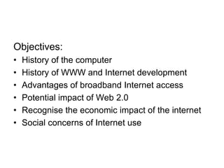 Objectives:
• History of the computer
• History of WWW and Internet development
• Advantages of broadband Internet access
• Potential impact of Web 2.0
• Recognise the economic impact of the internet
• Social concerns of Internet use
 