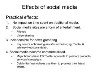 Effects of social media
Practical effects:
1. No impact on time spent on traditional media.
2. Social media sites are a form of entertainment.
– Friends
– Video-sharing
3. Indispensible for news gathering
– Key source of breaking news/ information; eg. Twitter &
Whitney Houston’s death.
4. Social media become commercialised.
– Major brands have FB/ Twitter accounts to promote products/
services/ campaigns.
– Celebrities/ wannabees use them to promote their latest
efforts.
 