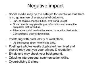 Negative impact
• Social media may be the catalyst for revolution but there
is no guarantee of a successful outcome.
– Iran, no regime change; Libya, civil war & unrest.
– Governments may plant bogus information and arrest the
protestors that turned up.
– Alternative social media sites set-up to monitor dissidents.
– Censorship & closing-down sites.
• Interfering with productivity at workplace
– US employees spent 45 minutes daily.
• Postings& photos easily duplicated, archived and
shared-may cost you your privacy & reputation.
• Employers may check your background.
• Crippling interpersonal communication skills.
• Cyberbullying & crime.
 