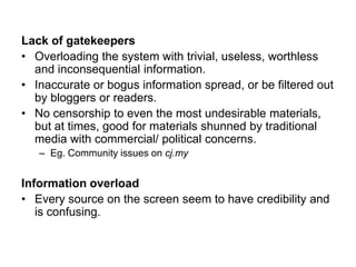 Lack of gatekeepers
• Overloading the system with trivial, useless, worthless
and inconsequential information.
• Inaccurate or bogus information spread, or be filtered out
by bloggers or readers.
• No censorship to even the most undesirable materials,
but at times, good for materials shunned by traditional
media with commercial/ political concerns.
– Eg. Community issues on cj.my
Information overload
• Every source on the screen seem to have credibility and
is confusing.
 