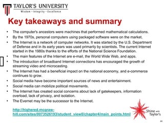 44
• The computer's ancestors were machines that performed mathematical calculations.
• By the 1970s, personal computers using packaged software were on the market.
• The Internet is a network of computer networks. It was started by the U.S. Department
of Defense and in its early years was used primarily by scientists. The current Internet
started in the 1980s thanks to the efforts of the National Science Foundation.
• The main features of the Internet are e-mail, the World Wide Web, and apps.
• The introduction of broadband Internet connections has encouraged the growth of
streaming video and microcasting.
• The Internet has had a beneficial impact on the national economy, and e-commerce
continues to grow.
• Social media have become important sources of news and entertainment.
• Social media can mobilize political movements.
• The Internet has created social concerns about lack of gatekeepers, information
overload, lack of privacy, and isolation.
• The Evernet may be the successor to the Internet.
http://highered.mcgraw-
hill.com/sites/0073526193/student_view0/chapter4/main_points.html
Key takeaways and summary
 