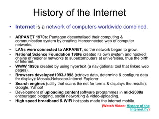 History of the Internet
• Internet is a network of computers worldwide combined.
• ARPANET 1970s: Pentagon decentralised their computing &
communication system by creating interconnected web of computer
networks.
• LANs were connected to ARPANET, so the network began to grow.
• National Science Foundation 1980s created its own system and hooked
chains of regional networks to supercomputers at universities, thus the birth
of Internet.
• WWW 1990s created by using hypertext (a navigational tool that linked web
pages).
• Browsers developed1993-1998 (retrieve data, determine & configure data
for display): Mosaic-Netscape-Internet Explorer.
• Search engines (utility that scans the net for terms & displays the results):
Google, Yahoo!
• Development of uploading content software programmes in mid-2000s
encouraged blogging, social networking & video-uploading.
• High speed broadband & WiFi hot spots made the internet mobile.
(Watch Video: History of the
Internet.flv)
 