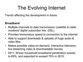 The Evolving Internet
Trends affecting the development in future:
Broadband
• Multiple channels to data transmission (satellite & cable
modems/ digital subscriber line -DSL).
• Provides tremendous speed to connection to the internet
• Able to support downloads & uploads of huge audio &
video files.
• Makes possible video-on-demand, interactive television,
live streaming video & downloadable movies.
• 2011: M’sian household broadband penetration soared
to 65%, and expected to exceed 75% in 2015.
 