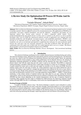 IOSR Journal of Mechanical and Civil Engineering (IOSR-JMCE)
e-ISSN: 2278-1684,p-ISSN: 2320-334X, Volume 12, Issue 1 Ver. IV (Jan- Feb. 2015), PP 25-30
www.iosrjournals.org
DOI: 10.9790/1684-12142530 www.iosrjournals.org 25 | Page
A Review Study On Optimisation Of Process Of Wedm And Its
Development
Varinder Khurana1
, Ankush Batta2
1
(Mechanical Department, CEC Landran, Punjab/ Punjab Technical University, Punjab, India)
2
(Mechanical Department, SBSSTC Ferozepur, Punjab/ Punjab Technical University, Punjab, India)
Abstract: Wire-cut Electrical Discharge machining is a non-conventional machining method used to cut hard
to machine material, which are difficult to process by conventional processes. The applications of WEDM are in
automobiles, aero-space, medical instruments, tool and die industries. Productivity and quality are two
important aspects have become great concerns in today’s competitive global market. Every
production/manufacturing unit mainly focuses on these areas in relation to the process as well as product
developed. Since wire-cut EDM has experienced explosive growth in application users demand and need
maximum productivity and through-put, increased accuracy, and predictable performance. WEDM is now
growing as an important process in various fields. This process is based on the a continuously moving
conductive wire acts as an electrode and material is eroded from the work piece by series of discrete sparks
between the work piece and wire electrode separated by a thin film of dielectric fluid. The dielectric is
continuously fed to the spark zone to flush away the eroded material and it acts as a coolant. This Review
Research paper is based on the development and processes of WEDM.
Index Terms: Wire-cut Electrical Discharge Machine, Process, Development, Non-conventional machining
process.
I. Introduction
Wire electrical discharge machining involves complex physical process including heating and cooling.
The electrical discharge energy, affected by the spark plasma intensity and the discharging time, will determine
the crater size, which in turn will influence the machining efficiency and surface quality. Hence, the operating
parameters should be chosen properly so that a better performance can be obtained. However, the selection of
appropriate machining parameters for WEDM is difficult and the operation has more roles to play[1]. The
process doesn’t deal with the metal chip and only water is used as an electrode. Wire-EDM as a precision
cutting technology is possible to fabricate from a small range of product to a large size of component. All types
of good conductivity metal such as mild steel and copper are possible to be cut using wire-EDM. However,
machine setting varies for each type of metals. So, certain parameters need to be clearly defined for each of
materials. The setting is easy tuned for a straight line and become more difficult for the curve or part which is
involving an angle. Rough cutting operation in wire EDM is treated as challenging one because improvement of
more than one performance measures viz.[2]. Very high temperature ranging 8000 C° - 10000 C° creates during
machining, so that minute amount of material removal may takes place by not only melting but directly
vaporizations, which are then ejected and flushed away by influence of dielectric fluid. Manufacturing processes
(WEDM) has been chosen depending on the material characteristics and the type of responses required to
evaluating. Many attempts has been made to modelled the EDM processes for improving responses smooth
surface with high MRR, but still it is challenging, which restrict the expended application of the technology[3].
Working Principle of WEDM
A model of WEDM is shown in fig.1. The electric discharge is caused to occur erratically in a pulse-
like manner between an electrode wire and a work piece through a processing liquid so as to fuse-cutting the
work piece in a desired configuration. A pulse voltage is applied between the wire electrode and workpiece in
the processing fluid to melt the surface of the workpiece by the thermal energy of an arc discharge, while at the
same time removing machining dust through a vaporizing explosion and recirculation of the processing fluid.
 