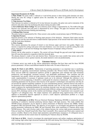 A Review Study On Optimisation Of Process Of Wedm And Its Development
DOI: 10.9790/1684-12142530 www.iosrjournals.org 27 | Page
Importants Parameters In Wedm
1 Pulse Width The pulse width is referred as A and all the process is done during pulse duration (on time).
During this time the voltage is applied across the electrodes, the current is generated and the work is
accomplished.
2. Time between Two Pulses
Time between two pulses is referred as B. In time between two pulses, the pulse rests and re-ionization of the
dielectric take place since the machining take places during one pulse width
3. Servo Reference Mean Voltage The servo reference mean voltage is represented by Aj. The width of the gap
between wire electrode and work piece is determined by servo voltage. The gape size increases with a high
voltage setting that increases flushing and machining.
4. Striking Pulse Current
The pulse current is represented by IAL. Pulse current is also another crucial primary input of WEDM process.
5. Injection Pressure
Injection pressure is for selection of flushing input pressure of the dielectric. Dielectric fluid rushes into the
work piece to cool the area and remove eroded material. Input pressure of de-ionized water has a direct relation
with the work piece thickness.
6. Wire Tension
Wire tension determines the amount of stretch in wire between upper and lower wire guides. Higher wire
tension is required for cutting work piece with more thickness. Low wire tension is used for cutting thin work
pieces. Inaccuracy in job and wire breakage may happen because of improper setting of tension.
7. POLARITY
Polarity can be either positive or negative. The current will pass through the gap and create high temperature
that will cause the material to evaporate at both the electrode spots.
The plasma channel is made of ion and electron flows. Electrons have mass smaller than anions and as the
electrons processes it shows quicker reaction, the anode material is worn out predominantly.
II. Literature Survey
A literature survey was made on the various optimization techniques that have been used for these WEDM
process parameters. All have used different material for their work. So some of them are as:
Alpesh M. Patel et a[1] (2013), Optimization of operating parameters is an important step in machining,
particularly for operating unconventional machining procedure like Wirecut Electro Discharge Machining.
Since wire-cut EDM has experienced explosive growth in application users demand and need maximum
productivity and through-put, increased accuracy, and predictable performance. Also machines and job
requirements vary greatly, which can make selection of the correct operation parameters a daunting task. As a
result, experimentation is necessary if optimum results are to be achieved. Although this reference is not
intended to be all-encompassing, it should be a useful guide for selection of parameters. A suitable selection of
machining parameters for the process relies heavily on the operator’s technologies and experience and they do
not provide the optimal machining conditions. In every manufacturing process, material removal rate needs to
be maximized while controlling quality by controlling electrode wear rate. In this work, an attempt has been
made to optimize the machining parameters for minimum electrode wear rate and maximum material removal
rate in WEDM process. Experiments were performed under different cutting conditions of Wire feed (WF), wire
tension (WT), discharge current of the machine and discharge voltage (V). Experiments were executed as per
Taguchi’s L-9 orthogonal array. The output responses were optimized using signal-to-noise (S/N) ratio in
addition to Desirability function approach to convert a multi objective optimization problem to a single
objective optimization problem.
Dr. K. Varatharajan et al 2014, Wire-cut Electrical Discharge Machining (WEDM) is extensively used in
machining of conductive materials producing intricate shapes with high accuracy. This study exhibits that
WEDM process parameters can be altered to achieve betterment of Material removal rate (MRR), Surface
Roughness (SR) and Electrode Wear. The objective of our project is to investigate and optimize the potential
process parameters influencing the MRR, SR and Electrode Wear while machining of Titanium alloys using
WEDM process. This work involves study of the relation between the various input process parameters like
Pulse-on time(Ton), Pulseoff time(Toff), Pulse Peak Current(IP), Wire material and Work piece material and
process variables. Based on the chosen input parameters and performance measures L-16 orthogonal array is
selected to optimize the best suited values for machining for Titanium alloys by WEDM.
U.K.Vates et al 2014, Aimed to investigate the experimental process and surface roughness optimization of
cold working, high carbon high chromium hardened die (D2) steel during Wire Electrical Discharge Machining
 