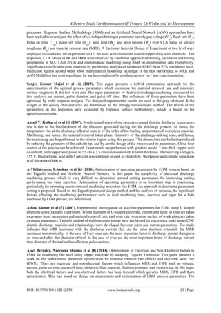 A Review Study On Optimisation Of Process Of Wedm And Its Development
DOI: 10.9790/1684-12142530 www.iosrjournals.org 28 | Page
processes. Response Surface Methodology (RSM) and an Artificial Neural Network (ANN) approaches have
been applied to investigate the effect of six independent input parameter namely gap voltage (V
g
), flush rate (F
r
),
Pulse on time (T
on
), pulse off time (T
off
), wire feed (W
f
) and wire tension (W
t
) over CLA value of surface
roughness (R
a
) and material removal rate (MRR). A fractional factorial Design of Experiment of two level were
employed to conducted the experiment on D2 die steel with chromium coated copper alloy wire electrode . The
responses, CLA values of SR and MRR were observed by combined approach of training, validation and testing
programme in MATLAB 2010a and mathematical modelling using RSM on experimental data respectively.
Significance coefficients were observed by performing analysis of variance (ANOVA) at 95% confidence level.
Prediction against second order RSM mathematical modelling technique is the best performing to MRR and
ANN Modelling has most significant for surface roughness by conducting only very less experimentation.
Sanjay Kumar Majhi et al [4] (2013), This paper presents a hybrid optimization approach for the
determination of the optimal process parameters which maximize the material removal rate and minimize
surface roughness & the tool wear rate. The input parameters of electrical discharge machining considered for
this analysis are current, pulse duration and pulse off time. The influences of these parameters have been
optimised by multi response analysis. The designed experimental results are used in the gray relational & the
weight of the quality characteristics are determined by the entropy measurement method. The effects of the
parameters on the responses were evaluated by response surface methodology, which is based on the
optimization results.
Anjali V. Kulkarni et al [5] (2007), Synchronised study of the process revealed that the discharge temperature
rise is due to the bombardment of the electrons generated during the the discharge process. At times, the
temperature rise at the discharge-affected zone is of the order of the boiling temperature of workpiece material.
Machining, and hence, the material removal takes place. Geometry of the discharge-striking zone, and hence,
the machining can be performed in the micron region using this process. The dimensions can be further reduced
by reducing the geometry of the cathode tip, and by careful design of the process and its parameters. Close-loop
control of the process can be achieved. Experiments are performed with graphite anode, 2 mm thick copper wire
as cathode, and copper workpiece in 2.5 cm x 2.5 cm dimensions with 0.6 mm thickness. The working voltage is
155 V. Hydrochloric acid with 5 per cent concentration is used as electrolyte. Workpiece and cathode separation
is of the order of 600 m.
A Thillaivanan, P.Asokan et al [6] (2010), Optimization of operating parameters for EDM process based on
the Taguchi Method and Artificial Neutral Network. In this paper the complexity of electrical discharge
machining process which is very difficult to determine optimal cutting parameters for improving cutting
performance has been reported. Optimization of operating parameters is an important step in machining,
particularly for operating unconventional machining procedure like EDM. An approach to determine parameters
setting is proposed. Based on the Taguchi parameter design method and the analysis of variance, the significant
factors affecting the machining performance such as total machining time, oversize and taper for a hole
machined by EDM process, are determined.
Ashok Kumar et al [7] (2007), Experimental Investigation of Machine parameters for EDM using U shaped
electrode using Taguchi experiment. Where diameter of U-shaped electrode, current and pulse on time are taken
as process input parameters and material removal rate, tool wear rate overcut on surface of work piece are taken
as output parameters. Taguchi method of eighteen experiments were performed on electronica make smart CNC
electric discharge machine and relationships were developed between input and output parameters. The study
indicates that MRR increased with the discharge current (Ip). As the pulse duration extended, the MRR
decreases monotonically. In the case of Tool wear rate the most important factor is discharge current then pulse
on time and after that diameter of tool. In the case of over cut the most important factor of discharge current
then diameter of the tool and no effect on pulse on time.
Ajeet Bergaley, Narendra Sharma et al [8] (2013), Optimization of Electrical and Non Electrical factors in
EDM for machining Die steel using copper electrode by adopting Taguchi Technique. This paper presents a
work on the performance parameter optimization for material removal rate (MRR) and electrode wear rate
(EWR). There are electrical and non-electrical factors which influences MRR and EWR such as voltage,
current, pulse on time, pulse off time, dielectric fluid material, flushing pressure, tool rotation etc. in this paper
both the electrical factors and non-electrical factors has been focused which governs MRR, EWR and there
optimization. This was based on design on experiments and optimization of EDM process parameters. The
 