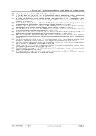 A Review Study On Optimisation Of Process Of Wedm And Its Development
DOI: 10.9790/1684-12142530 www.iosrjournals.org 30 | Page
[22]. J. Murdoch and J.A. Barnes, “Statistical Tables”, Macmillan, London, 1986.
[23]. J.L. Lin, K.S. Wang, B.H. Yan and Y.S. Tang, “An Investigation into Improving Worn Electrode Reliability in the Electrical
Discharge Machining Process”, The International Journal of Advanced Manufacturing Technology, 16:113-119, 2000.
[24]. B. Thomas, “The Technology of Electrical Discharge Machining”, Maho Hansen GmbH Co., 1991 K.P. Rajurkar and G.F. Royo,
“Effect of R.F. Control and Orbital Motion on Surface Integrity of EDM components”, Journal of Mechanical Working
Technology, 20(1989) 341-352.
[25]. Dhar, s., Purohit, r., Saini, n., Sharma, a. and Kumar, G.H., 2007. Mathematical modeling of electric discharge machining of cast
Al-4Cu-6Si alloy-10 wt.% sicp composites. Journal of Materials Processing Technology, 193(1-3), 24-29.
[26]. Karthikeyan R, Lakshmi Narayanan, P.R. and Naagarazan, R.S., 1999. Mathematical modeling for electric discharge machining of
aluminium-silicon carbide particulate composites. Journal of Materials Processing Technology, 87(1-3), 59-63.
[27]. Mohan, B., Rajadurai, A. and Satyanarayana, K.G., 2002. Effect of sic and rotation of electrode on electric discharge machining of
Al-sic composite. Journal of Materials Processing Technology, 124(3), 297-304.
[28]. Vijay kumar , Naveen Beri, Anil and Paramjit singh, jully- sept. 2010some study of electric discharge machining of hastelloy using
powder metallurgy electrode, International journal of advanced engineering technology, E-ISSN 0976-3945.
[29]. H.K Kansal, sahijpal singh & Pardeep kumar, 13 june 2006,International journal of engineering & material sciences, performance
parameters optimization( multi-characteristics) of powder mixed electric discharge machining through taguchi’s method and utility
concept, vol. 13.
[30]. Yan, B.H., Wang, C.C., Chow, H.M. and Lin, Y.C., 2000. Feasibility study of rotary electrical discharge machining with ball
burnishing for Al2O3/6061Al composite. International Journal of Machine Tools and Manufacture, 40(10), 1403-1421.
[31]. Yan-Cherng Lin, Yuan-feng chen, Ching-tien Lin, AND Hsinn-jyh Tzeng Feasibility study of rotary electrical discharge machining
with ball burnishing for Al2O3/6061Al composite 2008, vol.23: 391–399,.
[32]. Puertas, I. And Luis, C.J., 2004. A study of optimization of machining parameters for electrical discharge machining of boron
carbide. Materials and Manufacturing Processes, 19(6), 1041-1070.
[33]. Tsai, H.C., Yan, B.H. and Huang, F.Y., 2003. EDM performance of Cr/Cu-based composite electrodes. International Journal of
Machine Tools and Manufacture, 43(3), 245-252.
[34]. K. Wang, H.L.Gelgete, Y.Wang, Q. Yuan,and M.Fang, “A hybrid intelligent method for modelling the EDM process” International
journal of machine tool and manufacture, vol.43, pp. 995-999, Aug 2003 .
 