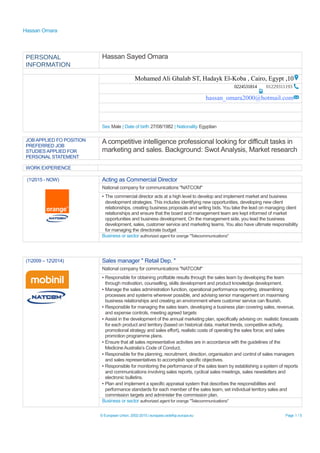 Hassan Omara
PERSONAL
INFORMATION
Hassan Sayed Omara
10,Mohamed Ali Ghalab ST, Hadayk El-Koba , Cairo, Egypt
012293111930224531814
hassan_omara2000@hotmail.com
Sex Male | Date of birth 27/08/1982 | Nationality Egyptian
JOB APPLIED FO POSITION
PREFERRED JOB
STUDIES APPLIED FOR
PERSONAL STATEMENT
A competitive intelligence professional looking for difficult tasks in
marketing and sales. Background: Swot Analysis, Market research
WORK EXPERIENCE
(12015 - NOW) Acting as Commercial Director
National company for communications "NATCOM"
▪ The commercial director acts at a high level to develop and implement market and business
development strategies. This includes identifying new opportunities, developing new client
relationships, creating business proposals and writing bids. You take the lead on managing client
relationships and ensure that the board and management team are kept informed of market
opportunities and business development. On the management side, you lead the business
development, sales, customer service and marketing teams. You also have ultimate responsibility
for managing the directorate budget
Business or sector authorized agent for orange "Telecommunications"
(12009 – 122014) Sales manager " Retail Dep. "
National company for communications "NATCOM"
▪ Responsible for obtaining profitable results through the sales team by developing the team
through motivation, counselling, skills development and product knowledge development.
▪ Manage the sales administration function, operational performance reporting, streamlining
processes and systems wherever possible, and advising senior management on maximising
business relationships and creating an environment where customer service can flourish.
▪ Responsible for managing the sales team, developing a business plan covering sales, revenue,
and expense controls, meeting agreed targets
▪ Assist in the development of the annual marketing plan, specifically advising on: realistic forecasts
for each product and territory (based on historical data, market trends, competitive activity,
promotional strategy and sales effort), realistic costs of operating the sales force; and sales
promotion programme plans.
▪ Ensure that all sales representative activities are in accordance with the guidelines of the
Medicine Australia’s Code of Conduct.
▪ Responsible for the planning, recruitment, direction, organisation and control of sales managers
and sales representatives to accomplish specific objectives.
▪ Responsible for monitoring the performance of the sales team by establishing a system of reports
and communications involving sales reports, cyclical sales meetings, sales newsletters and
electronic bulletins.
▪ Plan and implement a specific appraisal system that describes the responsibilities and
performance standards for each member of the sales team, set individual territory sales and
commission targets and administer the commission plan.
Business or sector authorized agent for orange "Telecommunications"
© European Union, 2002-2015 | europass.cedefop.europa.eu Page 1 / 5
 