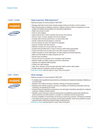 Hassan Omara
(12008 – 122008) Sales Supervisor "B2B department "
National company for communications "NATCOM"
▪ Manage retail staff, among which includes people working on the floor, and the cashiers
▪ Meet financial goals by analysing variances; initiating corrective actions in preparing an annual
budget; formulating pricing policies and scheduling expenditures
▪ Make sure pricing is correct
▪ Work on store displays
▪ Attend trade shows in order to identify new services and products
▪ Recruit, Coach, counsel, discipline and train employees
▪ Evaluate self-on-the-job performance, as well as other staff
▪ Identify market trends that appeal to customers
▪ Ensure products are clean and ready to be displayed
▪ Approve contracts with store vendors
▪ Maintain inventory and ensure items are in stock
▪ Analyse financial statements in order to enhance profit making opportunities
▪ Ensure promotions are accurate and in tune with company’s standards
▪ Utilize computers to record sales figures, for data analysis and forward planning
▪ Make sure that health and safety measures are met
▪ Monitor local competitors
▪ Ensure that hours of operation are in compliance with local laws
▪ Maintain health and safety measures and store’s cleanliness
▪ Organize and distribute staff schedules
▪ Preside over staff meetings
▪ Help, drive, motivate, and encourage retail sales staff to achieve sales targets
▪ Handle customer complaints, issues and questions.
Business or sector authorized agent for orange "Telecommunications"
(2005 – 122007) Shop manager
National company for communications "NATCOM"
▪ Completes store operational requirements by scheduling and assigning employees; following up
on work results.
▪ Maintains store staff by recruiting, selecting, orienting, and training employees.
▪ Maintains store staff job results by coaching, counselling, and disciplining employees; planning,
monitoring, and appraising job results.
▪ Achieves financial objectives by preparing an annual budget; scheduling expenditures; analysing
variances; initiating corrective actions.
▪ Identifies current and future customer requirements by establishing rapport with potential and
actual customers and other persons in a position to understand service requirements.
▪ Ensures availability of merchandise and services by approving contracts; maintaining inventories.
▪ Formulates pricing policies by reviewing merchandising activities; determining additional needed
sales promotion; authorizing clearance sales; studying trends.
Business or sector authorized agent for orange "Telecommunications"
© European Union, 2002-2015 | europass.cedefop.europa.eu Page 2 / 5
 