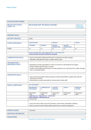 Hassan Omara
EDUCATION AND TRAINING
REPLACE WITH DATES
(FROM - TO)
BA of social work "Ain shams university " Replace with
EQF (or other)
level if relevant
PERSONAL SKILLS
MOTHER TONGUE(S) Arabic
OTHER LANGUAGE(S) UNDERSTANDING SPEAKING WRITING
LISTENING READING SPOKEN
INTERACTION
SPOKEN
PRODUCTION
English C1 C1 C1 C1 C1
Levels:A1/A2: Basic user - B1/B2: Independent user - C1/C2 Proficient user
Common European Framework of Reference for Languages
COMMUNICATION SKILLS ▪ good communication skills gained through my experience as sales manager
▪ negotiation skills gained through my sales industry career
ORGANISATIONAL /
MANAGERIAL SKILLS ▪ leadership (currently responsible for a team of more than a 300 people all over Egypt)
▪ Decision Maker gained through my career
▪ problem solving skills gained through my whole experience as a supervisor then a sales manager
then a commercial director
JOB-RELATED SKILLS
▪ good command of quality control processes (currently responsible for quality audit under the
observation of NTRA )
▪ training skills (currently responsible for training section heads staff )
DIGITAL COMPETENCE SELF-ASSESSMENT
INFORMATION
PROCESSING
COMMUNICATIO
N
CONTENT
CREATION
SAFETY PROBLEM
SOLVING
PROFICIENT
USER
PROFICIENT
USER
PROFICIENT
USER
PROFICIENT
USER
PROFICIENT
USER
Levels: Basic user - Independent user - Proficient user
Digital competences - Self-assessment grid
Computer skills
▪ good command of office suite (word processor, spread sheet, presentation software)
▪ good command of photo editing software gained as an amateur photographer
DRIVING LICENCE Full, clean
ADDITIONAL INFORMATION
PUBLICATIONS
© European Union, 2002-2015 | europass.cedefop.europa.eu Page 4 / 5
 