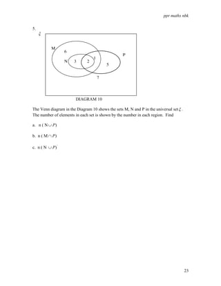 ppr maths nbk
23
5.
ξ
DIAGRAM 10
The Venn diagram in the Diagram 10 shows the sets M, N and P in the universal setξ .
The number of elements in each set is shown by the number in each region. Find
a. n ( N )
P
∪
b. n ( M )
P
∩
c. n ( N '
)
P
∪
M
N
P
6
3 2
1
5
7
 