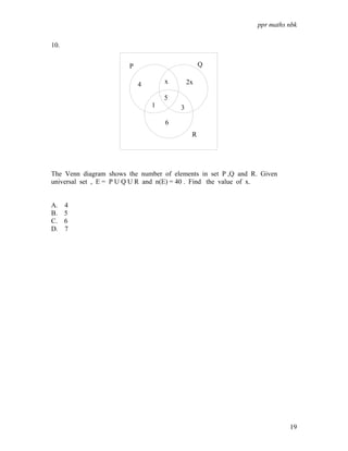 ppr maths nbk
19
10.
The Venn diagram shows the number of elements in set P ,Q and R. Given
universal set , E = P U Q U R and n(E) = 40 . Find the value of x.
A. 4
B. 5
C. 6
D. 7
4 2x
x
1
5
3
6
P Q
R
 