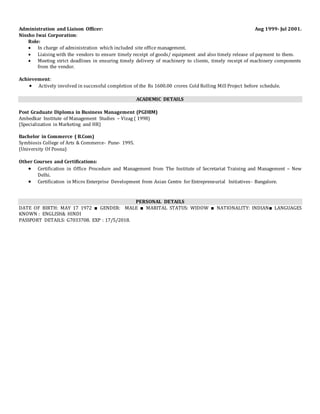 Administration and Liaison Officer: Aug 1999- Jul 2001.
Nissho Iwai Corporation:
Role:
 In charge of administration which included site office management.
 Liaising with the vendors to ensure timely receipt of goods/ equipment and also timely release of payment to them.
 Meeting strict deadlines in ensuring timely delivery of machinery to clients, timely receipt of machinery components
from the vendor.
Achievement:
 Actively involved in successful completion of the Rs 1600.00 crores Cold Rolling Mill Project before schedule.
ACADEMIC DETAILS
Post Graduate Diploma in Business Management (PGDBM)
Ambedkar Institute of Management Studies – Vizag ( 1998)
(Specialization in Marketing and HR)
Bachelor in Commerce ( B.Com)
Symbiosis College of Arts & Commerce- Pune- 1995.
(University Of Poona)
Other Courses and Certifications:
 Certification in Office Procedure and Management from The Institute of Secretariat Training and Management – New
Delhi.
 Certification in Micro Enterprise Development from Asian Centre for Entrepreneurial Initiatives- Bangalore.
PERSONAL DETAILS
DATE OF BIRTH: MAY 17 1972 ■ GENDER: MALE ■ MARITAL STATUS: WIDOW ■ NATIONALITY: INDIAN■ LANGUAGES
KNOWN : ENGLISH& HINDI
PASSPORT DETAILS: G7033708. EXP : 17/5/2018.
 