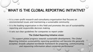 WHAT IS THE GLOBAL REPORTING INITIATIVE?
• It is a non-profit research and consultancy organisation that focuses on
environmental issues and maintaining a sustainable community
• It is the leading organisation in this field and promotes the use of sustainability
reporting and responsible decision making
• It sets out clear guidelines for companies to report under
The Global Reporting Initiative vision:
“To support global progress towards sustainable development, The Global
Reporting Initiative sustainability reporting guidelines will become the generally
accepted, broadly adopted worldwide framework for preparing, communicating,
and requesting information about corporate performance”
 