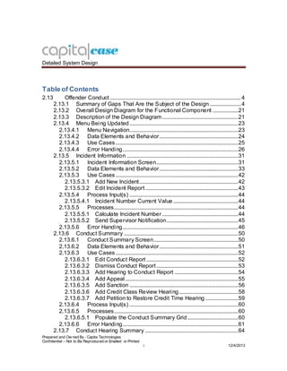 Detailed System Design
Prepared and Ow ned By - Capita Technologies
Confidential – Not to Be Reproduced or Emailed or Printed
i 12/4/2013
Table of Contents
2.13 Offender Conduct .............................................................................................4
2.13.1 Summary of Gaps That Are the Subject of the Design ......................4
2.13.2 Overall Design Diagram for the Functional Component ..................21
2.13.3 Description of the Design Diagram......................................................21
2.13.4 Menu Being Updated.............................................................................23
2.13.4.1 Menu Navigation.............................................................................23
2.13.4.2 Data Elements and Behavior........................................................24
2.13.4.3 Use Cases.......................................................................................25
2.13.4.4 Error Handing..................................................................................26
2.13.5 Incident Information ...............................................................................31
2.13.5.1 Incident Information Screen..........................................................31
2.13.5.2 Data Elements and Behavior........................................................33
2.13.5.3 Use Cases.......................................................................................42
2.13.5.3.1 Add New Incident......................................................................42
2.13.5.3.2 Edit Incident Report..................................................................43
2.13.5.4 Process Input(s) .............................................................................44
2.13.5.4.1 Incident Number Current Value ..............................................44
2.13.5.5 Processes........................................................................................44
2.13.5.5.1 Calculate Incident Number......................................................44
2.13.5.5.2 Send Supervisor Notification...................................................45
2.13.5.6 Error Handing..................................................................................46
2.13.6 Conduct Summary .................................................................................50
2.13.6.1 Conduct Summary Screen............................................................50
2.13.6.2 Data Elements and Behavior........................................................51
2.13.6.3 Use Cases.......................................................................................52
2.13.6.3.1 Edit Conduct Report .................................................................52
2.13.6.3.2 Dismiss Conduct Report..........................................................53
2.13.6.3.3 Add Hearing to Conduct Report .............................................54
2.13.6.3.4 Add Appeal ................................................................................55
2.13.6.3.5 Add Sanction .............................................................................56
2.13.6.3.6 Add Credit Class Review Hearing..........................................58
2.13.6.3.7 Add Petition to Restore Credit Time Hearing .......................59
2.13.6.4 Process Input(s) .............................................................................60
2.13.6.5 Processes........................................................................................60
2.13.6.5.1 Populate the Conduct Summary Grid....................................60
2.13.6.6 Error Handing..................................................................................61
2.13.7 Conduct Hearing Summary ..................................................................64
 