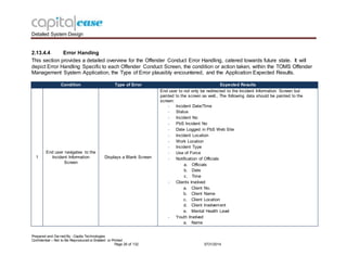 Detailed System Design
Prepared and Ow ned By - Capita Technologies
Confidential – Not to Be Reproduced or Emailed or Printed
Page 26 of 132 0731/2014
2.13.4.4 Error Handing
This section provides a detailed overview for the Offender Conduct Error Handling, catered towards future state. It will
depict Error Handling Specific to each Offender Conduct Screen, the condition or action taken, within the TOMS Offender
Management System Application, the Type of Error plausibly encountered, and the Application Expected Results.
Condition Type of Error Expected Results
1
End user navigates to the
Incident Information
Screen
Displays a Blank Screen
End user to not only be redirected to the Incident Information Screen but
painted to the screen as well., The following data should be painted to the
screen:
- Incident Date/Time
- Status
- Incident No
- PbS Incident No
- Date Logged in PbS Web Site
- Incident Location
- Work Location
- Incident Type
- Use of Force
- Notification of Officials
a. Officials
b. Date
c. Time
- Clients Involved
a. Client No.
b. Client Name
c. Client Location
d. Client Involvement
e. Mental Health Level
- Youth Involved
a. Name
 