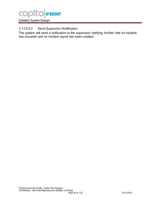 Detailed System Design
Prepared and Ow ned By - Capita Technologies
Confidential – Not to Be Reproduced or Emailed or Printed
Page 45 of 132 0731/2014
2.13.5.5.2 Send Supervisor Notification
The system will send a notification to the supervisor notifying him/her that an incident
has occurred and an incident report has been created.
 