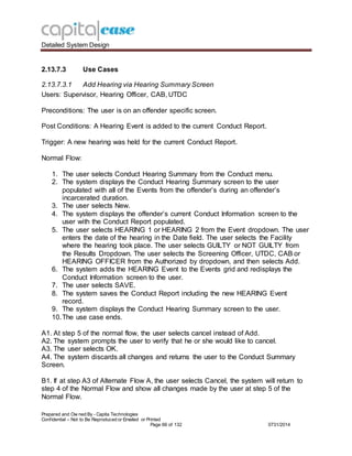 Detailed System Design
Prepared and Ow ned By - Capita Technologies
Confidential – Not to Be Reproduced or Emailed or Printed
Page 66 of 132 0731/2014
2.13.7.3 Use Cases
2.13.7.3.1 Add Hearing via Hearing Summary Screen
Users: Supervisor, Hearing Officer, CAB, UTDC
Preconditions: The user is on an offender specific screen.
Post Conditions: A Hearing Event is added to the current Conduct Report.
Trigger: A new hearing was held for the current Conduct Report.
Normal Flow:
1. The user selects Conduct Hearing Summary from the Conduct menu.
2. The system displays the Conduct Hearing Summary screen to the user
populated with all of the Events from the offender’s during an offender’s
incarcerated duration.
3. The user selects New.
4. The system displays the offender’s current Conduct Information screen to the
user with the Conduct Report populated.
5. The user selects HEARING 1 or HEARING 2 from the Event dropdown. The user
enters the date of the hearing in the Date field. The user selects the Facility
where the hearing took place. The user selects GUILTY or NOT GUILTY from
the Results Dropdown. The user selects the Screening Officer, UTDC, CAB or
HEARING OFFICER from the Authorized by dropdown, and then selects Add.
6. The system adds the HEARING Event to the Events grid and redisplays the
Conduct Information screen to the user.
7. The user selects SAVE.
8. The system saves the Conduct Report including the new HEARING Event
record.
9. The system displays the Conduct Hearing Summary screen to the user.
10.The use case ends.
A1. At step 5 of the normal flow, the user selects cancel instead of Add.
A2. The system prompts the user to verify that he or she would like to cancel.
A3. The user selects OK.
A4. The system discards all changes and returns the user to the Conduct Summary
Screen.
B1. If at step A3 of Alternate Flow A, the user selects Cancel, the system will return to
step 4 of the Normal Flow and show all changes made by the user at step 5 of the
Normal Flow.
 