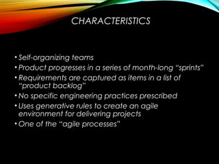 CHARACTERISTICS
• Self-organizing teams
• Product progresses in a series of month-long “sprints”
• Requirements are captured as items in a list of
“product backlog”
• No specific engineering practices prescribed
• Uses generative rules to create an agile
environment for delivering projects
• One of the “agile processes”
 