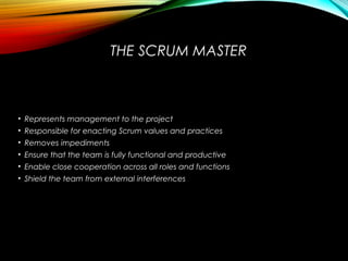 THE SCRUM MASTER
• Represents management to the project
• Responsible for enacting Scrum values and practices
• Removes impediments
• Ensure that the team is fully functional and productive
• Enable close cooperation across all roles and functions
• Shield the team from external interferences
 