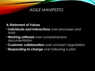 AGILE MANIFESTO
A Statement of Values
• Individuals and interactions over processes and
tools
• Working software over comprehensive
documentation
• Customer collaboration over contract negotiation
• Responding to change over following a plan
 