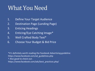 What You Need
1.     Define Your Target Audience
2.     Destination Page (Landing Page)
3.     Enticing Headings
4.     Enticing/Eye Catching Image*
5.     Well Crafted Body Text*
6.     Choose Your Budget & Bid Price


*It’s definitely worth reading the Facebook Advertising guideline:
https://www.facebook.com/ad_guidelines.php
† Also good to check out:
https://www.facebook.com/ads/best_practices.php/
 