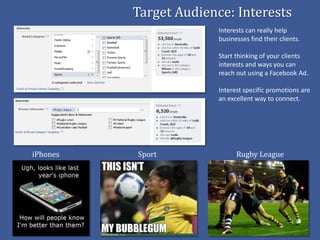 Target Audience: Interests
                        Interests can really help
                        businesses find their clients.

                        Start thinking of your clients
                        interests and ways you can
                        reach out using a Facebook Ad.

                        Interest specific promotions are
                        an excellent way to connect.




iPhones   Sport               Rugby League
 