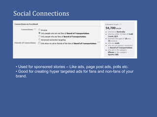 Social Connections




• Used for sponsored stories – Like ads, page post ads, polls etc.
• Good for creating hyper targeted ads for fans and non-fans of your
brand.
 