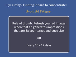 Eyes itchy? Finding it hard to concentrate?
              Avoid Ad Fatigue


    Rule of thumb: Refresh your ad images
     when that ad generates impressions
     that are 3x your target audience size

                     OR

              Every 10 - 12 days
 