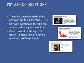 TRY ASKING QUESTIONS


• The more question marks there
  are in an ad, the higher the CTR is.
• Having a question in the title can
  also provide a slight boost. (1%)
• Don’t overdo it though! If it
  doesn’t make sense to have a
  question, just leave it out.
 