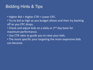 Bidding Hints & Tips

• Higher Bid = Higher CTR = Lower CPC.
• Try to bid as high as you budget allows and then try backing
off as you CPC drops.
• Check and adjust bids on a daily or 2nd day basis for
maximum performance.
• Use CTR rates to guide you to raise your bids.
• The more specific your targeting the more expensive bids
can become.
 