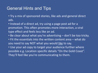 General Hints and Tips
• Try a mix of sponsored stories, like ads and general direct
ads.
• Instead of a direct ad, try using a page post ad for a
promotion. This often promotes more interaction, a viral
type effect and feels less like an ad.
• Be clear about what you’re advertising – don’t be too tricky.
• Fit the essentials into the written content area – what do
you need to say NOT what you would like to say.
• Use your ad copy to target your audience further where
possible e.g. Location specific details “On the Gold Coast”.
They’ll feel like you’re communicating to them.
 