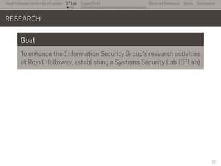 Royal Holloway University of London
. . .
S2
Lab
. . . . . . . . . . . . . . . . . . . . . . . . . . .
CopperDroid Observed Behaviors Demo Conclusions
RESEARCH
Goal
To enhance the Information Security Group's research activities
at Royal Holloway, establishing a Systems Security Lab (S2Lab)
10
 